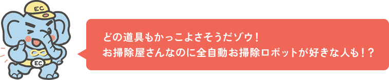 どの道具もかっこよさそうだゾウ！お掃除屋さんなのに全自動お掃除ロボットが好きな人も！？